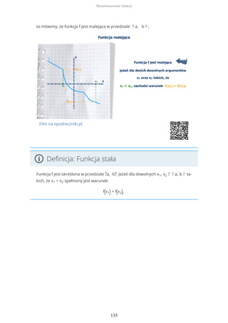 to mówimy, że funkcja f jest malejąca w przedziale ? a, b ? .
Film na epodreczniki.pl
Definicja: Funkcja stała
Funkcja f jest określona w przedziale ?a, b?. Jeżeli dla dowolnych x1, x2 ? ? a, b ? ta-
kich, że x1 < x2 spełniony jest warunek:
f(x1) = f(x2),
Monotoniczność funkcji
135
 