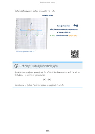 to funkcję f nazywamy stałą w przedziale ? a, b ? .
Film na epodreczniki.pl
Definicja: Funkcja niemalejąca
Funkcja f jest określona w przedziale ?a, b?. Jeżeli dla dowolnych x1, x2 ? ? a; b ? ta-
kich, że x1 < x2 spełniony jest warunek:
f(x1) ≤ f(x2),
to mówimy, że funkcja f jest niemalejąca w przedziale ? a, b ? .
Monotoniczność funkcji
136
 