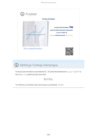 Przykład
Film na epodreczniki.pl
Definicja: Funkcja nierosnąca
Funkcja f jest określona w przedziale ?a, b?. Jeżeli dla dowolnych x1, x2 ? ? a, b ? ta-
kich, że x1 < x2 spełniony jest warunek:
f(x1) ≥ f(x2),
To mówimy, że funkcja f jest nierosnąca w przedziale ? a, b ? .
Monotoniczność funkcji
137
 