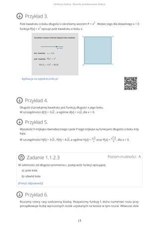 Przykład 3.
Pole kwadratu o boku długości x określamy wzorem P = x
2
. Wobec tego dla dowolnego x > 0
funkcja P(x) = x
2
opisuje pole kwadratu o boku x.
Aplikacja na epodreczniki.pl
Przykład 4.
Długość d przekątnej kwadratu jest funkcją długości x jego boku.
W szczególności d(3) = 3√2 , a ogólnie d(x) = x√2, dla x > 0.
Przykład 5.
Wysokość h trójkąta równobocznego i pole P tego trójkąta są funkcjami długości a boku trój-
kąta.
W szczególności h(6) = 3√3 , P(4) = 4√3, a ogólnie h(a) =
a√3
2
oraz P(a) =
a
2
√3
4
, dla a > 0.
Poziom trudności: AZadanie 1.1.2.3
W zależności od długości promienia r, podaj wzór funkcji opisującej
(Pokaż odpowiedź)
Przykład 6.
Rzucamy cztery razy sześcienną kostką. Rozpatrzmy funkcję f, która numerowi rzutu przy-
porządkowuje liczbę wyrzuconych oczek uzyskanych na kostce w tym rzucie. Wówczas dzie-
pole kołaa)
obwód kołab)
Definicja funkcji. Sposoby przedstawiania funkcji
13
 