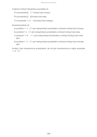 Z wykresu funkcji f odczytamy na przykład, że:
Zauważmy jednak, że:
Funkcja f jest monotoniczna przedziałami, ale nie jest monotoniczna w całym przedziale
? −4, 5 ? .
w przedziale (0, 1 ? funkcja f jest rosnąca,a)
w przedziale (3, 4) funkcja f jest stała,b)
w przedziale ? −3, −2) funkcja f jest malejąca.c)
przedział ? −1, 2 ? jest maksymalnym przedziałem, w którym funkcja f jest rosnąca,a)
przedział ? 2, 5 ? jest maksymalnym przedziałem, w którym funkcja f jest stała,b)
przedział ? −4, − 1 ? jest maksymalnym przedziałem, w którym funkcja f jest male-
jąca,
c)
przedział ? −1, 5 ? jest maksymalnym przedziałem, w którym funkcja f jest niemale-
jąca.
d)
Monotoniczność funkcji
139
 