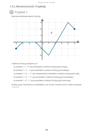 1.5.3. Monotoniczność. Przykłady
Przykład 1.
Rysunek przedstawia wykres funkcji g.
Z wykresu funkcji g odczytamy, że:
Funkcja g jest monotoniczna przedziałami, ale nie jest monotoniczna w całym przedziale
? −4, 5 ? .
przedział ? 1, 4 ? jest przedziałem, w którym funkcja g jest rosnąca,a)
przedział ? −1, 1 ? jest przedziałem, w którym funkcja g jest malejąca,b)
przedział ? −3, − 1 ? jest maksymalnym przedziałem, w którym funkcja g jest stała,c)
przedział ? −4, − 1 ? jest przedziałem, w którym funkcja g jest niemalejąca,d)
przedział ? −3, 1 ? jest przedziałem, w którym funkcja g jest nierosnąca.e)
Monotoniczność. Przykłady
140
 
