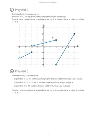 Przykład 2.
Z wykresu funkcji h odczytamy, że:
przedział ? −4, 2 ? jest przedziałem, w którym funkcja h jest rosnąca.
Funkcja h jest monotoniczna przedziałami, ale nie jest monotoniczna w całym przedziale
? −4, 5 ? .
Przykład 3.
Z wykresu funkcji t odczytamy, że:
Funkcja t jest monotoniczna przedziałami, ale nie jest monotoniczna w całym przedziale
? −4, 5 ? .
przedział ? −2, 1 ? jest maksymalnym przedziałem, w którym funkcja t jest rosnąca,a)
przedział ? −3, − 2 ? jest przedziałem, w którym funkcja t jest malejąca,b)
przedział ? 1, 4 ? jest przedziałem, w którym funkcja t jest malejąca.c)
Monotoniczność. Przykłady
141
 