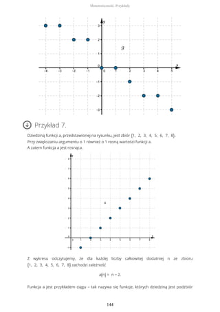 Przykład 7.
Dziedziną funkcji a, przedstawionej na rysunku, jest zbiór {1, 2, 3, 4, 5, 6, 7, 8}.
Przy zwiększaniu argumentu o 1 również o 1 rosną wartości funkcji a.
A zatem funkcja a jest rosnąca.
Z wykresu odczytujemy, że dla każdej liczby całkowitej dodatniej n ze zbioru
{1, 2, 3, 4, 5, 6, 7, 8} zachodzi zależność
a(n) = n − 2.
Funkcja a jest przykładem ciągu – tak nazywa się funkcje, których dziedziną jest podzbiór
Monotoniczność. Przykłady
144
 