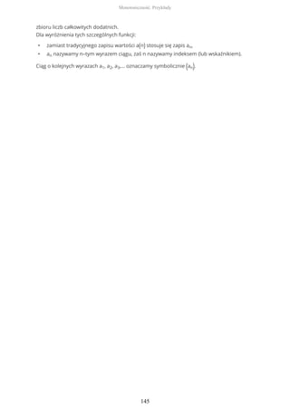 zbioru liczb całkowitych dodatnich.
Dla wyróżnienia tych szczególnych funkcji:
• zamiast tradycyjnego zapisu wartości a(n) stosuje się zapis an,
• an nazywamy n–tym wyrazem ciągu, zaś n nazywamy indeksem (lub wskaźnikiem).
Ciąg o kolejnych wyrazach a1, a2, a3,… oznaczamy symbolicznie (an).
Monotoniczność. Przykłady
145
 