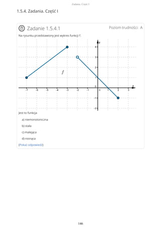 1.5.4. Zadania. Część I
Poziom trudności: AZadanie 1.5.4.1
Na rysunku przedstawiony jest wykres funkcji f.
Jest to funkcja
a) niemonotoniczna
b) stała
c) malejąca
d) rosnąca
(Pokaż odpowiedź)
Zadania. Część I
146
 