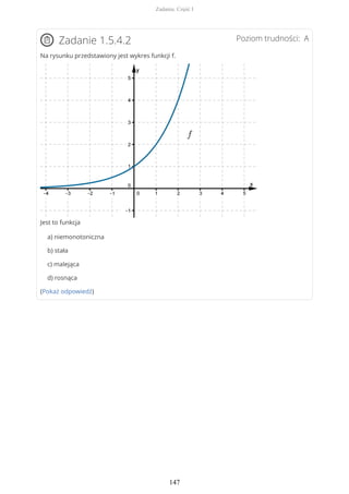 Poziom trudności: AZadanie 1.5.4.2
Na rysunku przedstawiony jest wykres funkcji f.
Jest to funkcja
a) niemonotoniczna
b) stała
c) malejąca
d) rosnąca
(Pokaż odpowiedź)
Zadania. Część I
147
 