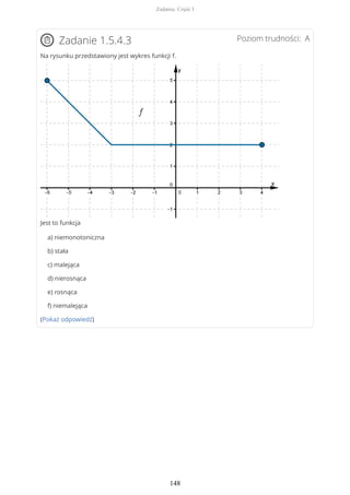 Poziom trudności: AZadanie 1.5.4.3
Na rysunku przedstawiony jest wykres funkcji f.
Jest to funkcja
a) niemonotoniczna
b) stała
c) malejąca
d) nierosnąca
e) rosnąca
f) niemalejąca
(Pokaż odpowiedź)
Zadania. Część I
148
 