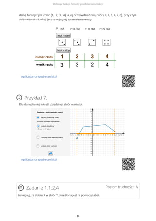 dziną funkcji f jest zbiór {1, 2, 3, 4}, a jej przeciwdziedziną zbiór {1, 2, 3, 4, 5, 6}, przy czym
zbiór wartości funkcji jest co najwyżej czteroelementowy.
Aplikacja na epodreczniki.pl
Przykład 7.
Dla danej funkcji określ dziedzinę i zbiór wartości.
Aplikacja na epodreczniki.pl
Poziom trudności: AZadanie 1.1.2.4
Funkcja g, ze zbioru X w zbiór Y, określona jest za pomocą tabeli.
Definicja funkcji. Sposoby przedstawiania funkcji
14
 