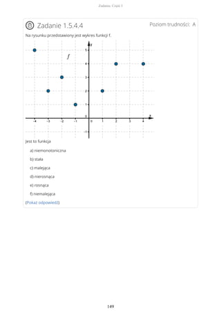 Poziom trudności: AZadanie 1.5.4.4
Na rysunku przedstawiony jest wykres funkcji f.
Jest to funkcja
a) niemonotoniczna
b) stała
c) malejąca
d) nierosnąca
e) rosnąca
f) niemalejąca
(Pokaż odpowiedź)
Zadania. Część I
149
 