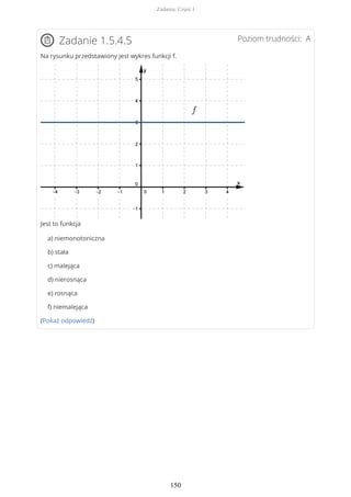 Poziom trudności: AZadanie 1.5.4.5
Na rysunku przedstawiony jest wykres funkcji f.
Jest to funkcja
a) niemonotoniczna
b) stała
c) malejąca
d) nierosnąca
e) rosnąca
f) niemalejąca
(Pokaż odpowiedź)
Zadania. Część I
150
 