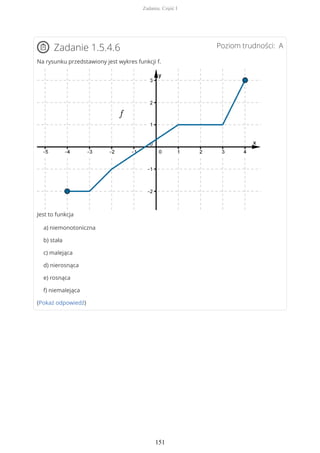 Poziom trudności: AZadanie 1.5.4.6
Na rysunku przedstawiony jest wykres funkcji f.
Jest to funkcja
a) niemonotoniczna
b) stała
c) malejąca
d) nierosnąca
e) rosnąca
f) niemalejąca
(Pokaż odpowiedź)
Zadania. Część I
151
 