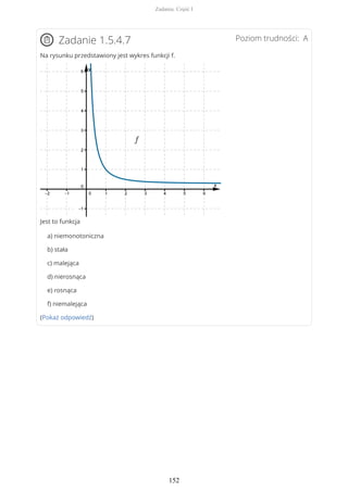 Poziom trudności: AZadanie 1.5.4.7
Na rysunku przedstawiony jest wykres funkcji f.
Jest to funkcja
a) niemonotoniczna
b) stała
c) malejąca
d) nierosnąca
e) rosnąca
f) niemalejąca
(Pokaż odpowiedź)
Zadania. Część I
152
 