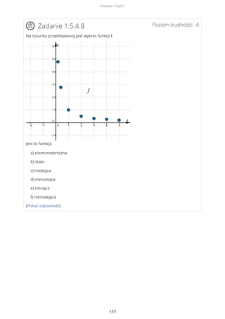 Poziom trudności: AZadanie 1.5.4.8
Na rysunku przedstawiony jest wykres funkcji f.
Jest to funkcja
a) niemonotoniczna
b) stała
c) malejąca
d) nierosnąca
e) rosnąca
f) niemalejąca
(Pokaż odpowiedź)
Zadania. Część I
153
 