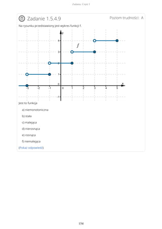 Poziom trudności: AZadanie 1.5.4.9
Na rysunku przedstawiony jest wykres funkcji f.
Jest to funkcja
a) niemonotoniczna
b) stała
c) malejąca
d) nierosnąca
e) rosnąca
f) niemalejąca
(Pokaż odpowiedź)
Zadania. Część I
154
 