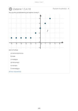 Poziom trudności: AZadanie 1.5.4.10
Na rysunku przedstawiony jest wykres funkcji f.
Jest to funkcja
a) niemonotoniczna
b) stała
c) malejąca
d) nierosnąca
e) rosnąca
f) niemalejąca
(Pokaż odpowiedź)
Zadania. Część I
155
 