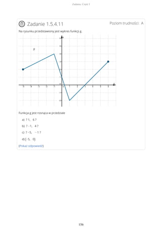 Poziom trudności: AZadanie 1.5.4.11
Na rysunku przedstawiony jest wykres funkcji g.
Funkcja g jest rosnąca w przedziale
a) ? 1, 6 ?
b) ? −1, 4 ?
c) ? −5, − 1 ?
d) (−5, 0)
(Pokaż odpowiedź)
Zadania. Część I
156
 