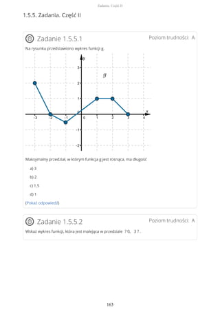 1.5.5. Zadania. Część II
Poziom trudności: AZadanie 1.5.5.1
Na rysunku przedstawiono wykres funkcji g.
Maksymalny przedział, w którym funkcja g jest rosnąca, ma długość
a) 3
b) 2
c) 1,5
d) 1
(Pokaż odpowiedź)
Poziom trudności: AZadanie 1.5.5.2
Wskaż wykres funkcji, która jest malejąca w przedziale ? 0, 3 ? .
Zadania. Część II
163
 