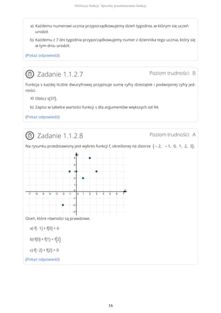 (Pokaż odpowiedź)
Poziom trudności: BZadanie 1.1.2.7
Funkcja s każdej liczbie dwucyfrowej przypisuje sumę cyfry dziesiątek i podwojonej cyfry jed-
ności.
(Pokaż odpowiedź)
Poziom trudności: AZadanie 1.1.2.8
Na rysunku przedstawiony jest wykres funkcji f, określonej na zbiorze { – 2, – 1, 0, 1, 2, 3}.
Oceń, które równości są prawdziwe.
a) f(−1) + f(0) = 6
b) f(0) + f(1) = f(2)
c) f(−2) + f(2) = 0
(Pokaż odpowiedź)
Każdemu numerowi ucznia przyporządkowujemy dzień tygodnia, w którym się uczeń
urodził.
a)
Każdemu z 7 dni tygodnia przyporządkowujemy numer z dziennika tego ucznia, który się
w tym dniu urodził.
b)
Oblicz s(37).a)
Zapisz w tabelce wartości funkcji s dla argumentów większych od 94.b)
Definicja funkcji. Sposoby przedstawiania funkcji
16
 