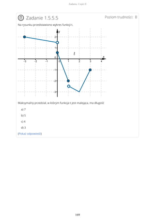 Poziom trudności: BZadanie 1.5.5.5
Na rysunku przedstawiono wykres funkcji t.
Maksymalny przedział, w którym funkcja t jest malejąca, ma długość
a) 7
b) 5
c) 4
d) 3
(Pokaż odpowiedź)
Zadania. Część II
169
 