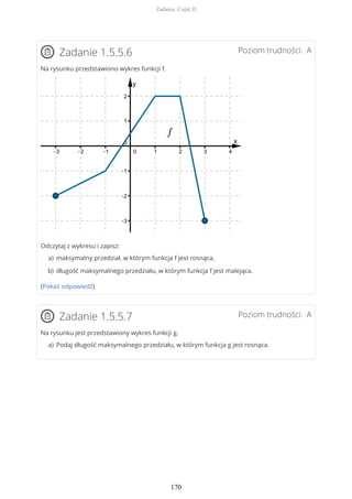 Poziom trudności: AZadanie 1.5.5.6
Na rysunku przedstawiono wykres funkcji f.
Odczytaj z wykresu i zapisz:
(Pokaż odpowiedź)
Poziom trudności: AZadanie 1.5.5.7
Na rysunku jest przedstawiony wykres funkcji g.
maksymalny przedział, w którym funkcja f jest rosnąca,a)
długość maksymalnego przedziału, w którym funkcja f jest malejąca.b)
Podaj długość maksymalnego przedziału, w którym funkcja g jest rosnąca.a)
Zadania. Część II
170
 
