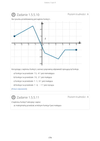 Poziom trudności: AZadanie 1.5.5.10
Na rysunku przedstawiony jest wykres funkcji t.
Korzystając z wykresu funkcji t, zaznacz poprawną odpowiedź opisującą tę funkcje.
a) funkcja t w przedziale ? 3, 4 ? jest niemalejąca
b) funkcja t w przedziale ? 0, 2 ? jest malejąca
c) funkcja t w przedziale ? −1, 0 ? jest malejąca
d) funkcja t w przedziale ? −4, − 1 ? jest rosnąca
(Pokaż odpowiedź)
Poziom trudności: AZadanie 1.5.5.11
Z wykresu funkcji f odczytaj i zapisz:
maksymalny przedział, w którym funkcja f jest malejącaa)
Zadania. Część II
174
 