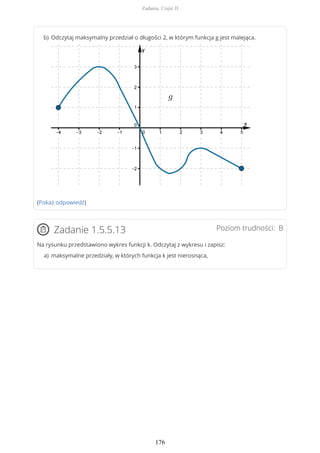 (Pokaż odpowiedź)
Poziom trudności: BZadanie 1.5.5.13
Na rysunku przedstawiono wykres funkcji k. Odczytaj z wykresu i zapisz:
Odczytaj maksymalny przedział o długości 2, w którym funkcja g jest malejąca.b)
maksymalne przedziały, w których funkcja k jest nierosnąca,a)
Zadania. Część II
176
 