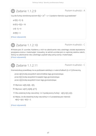 Poziom trudności: AZadanie 1.1.2.9
Czy dla funkcji określonej wzorem f(x) = 2x
2
− x + 3 podane równości są prawdziwe?
a) f(3) = f(−3)
b) f(1) + f(2) = 10
c) f(−1) = 0
d) f(0) = 3
(Pokaż odpowiedź)
Poziom trudności: CZadanie 1.1.2.10
W klasie jest 31 uczniów. Każdemu z nich na zakończenie roku szkolnego została wystawiona
pozytywna ocena z matematyki. Uzasadnij, że wśród uczniów jest co najmniej siedmiu takich,
którzy na zakończenie roku szkolnego uzyskali taką samą ocenę z matematyki.
(Pokaż odpowiedź)
Poziom trudności: CZadanie 1.1.2.11
Graniastosłup prawidłowy ma w podstawie wielokąt o n wierzchołkach (n ≥ 3 ).Oznaczmy
przez w(n) liczbę wszystkich wierzchołków tego graniastosłupa
przez k(n) liczbę wszystkich krawędzi tego graniastosłupa
przez s(n) liczbę wszystkich ścian tego graniastosłupa
(Pokaż odpowiedź)
Wyznacz: w(3), k(4), s(5).a)
Wyznacz: w(31), k(28), s(17).b)
Dla ustalonej liczby naturalnej n ≥ 3 podaj wzory funkcji : w(n), k(n), s(n).c)
Wykaż, że dla dowolnej liczby naturalnej n ≥ 3 prawdziwa jest równość
w(n) + s(n) − k(n) = 2.
d)
Definicja funkcji. Sposoby przedstawiania funkcji
17
 