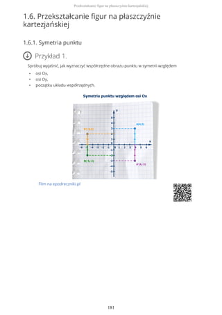 1.6. Przekształcanie figur na płaszczyźnie
kartezjańskiej
1.6.1. Symetria punktu
Przykład 1.
Spróbuj wyjaśnić, jak wyznaczyć współrzędne obrazu punktu w symetrii względem
• osi Ox,
• osi Oy,
• początku układu współrzędnych.
Film na epodreczniki.pl
Przekształcanie figur na płaszczyźnie kartezjańskiej
181
 