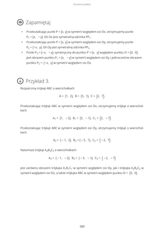 Zapamiętaj
• Przekształcając punkt P = (x, y) w symetrii względem osi Ox, otrzymujemy punkt
P1 = (x, − y). Oś Ox jest symetralną odcinka PP1.
• Przekształcając punkt P = (x, y) w symetrii względem osi Oy, otrzymujemy punkt
P2 = (−x, y). Oś Oy jest symetralną odcinka PP2.
• Punkt P3 = (−x, − y), symetryczny do punktu P = (x, y) względem punktu O = (0, 0),
jest obrazem punktu P1 = (x, − y) w symetrii względem osi Oy i jednocześnie obrazem
punktu P2 = (−x, y) w symetrii względem osi Ox.
Przykład 3.
Rozpatrzmy trójkąt ABC o wierzchołkach
A = (1, 2), B = (5, 1), C = (2, 7).
Przekształcając trójkąt ABC w symetrii względem osi Ox, otrzymujemy trójkąt o wierzchoł-
kach
A1 = (1, – 2), B1 = (5, – 1), C1 = (2, – 7).
Przekształcając trójkąt ABC w symetrii względem osi Oy, otrzymujemy trójkąt o wierzchoł-
kach
A2 = ( – 1, 2), B2 = ( – 5, 1), C2 = ( – 2, 7).
Natomiast trójkąt A3B3C3 o wierzchołkach
A3 = ( – 1, – 2), B3 = ( – 5, – 1), C3 = ( – 2, – 7)
jest zarówno obrazem trójkąta A1B1C1 w symetrii względem osi Oy, jak i trójkąta A2B2C2 w
symetrii względem osi Ox, a także trójkąta ABC w symetrii względem punktu O = (0, 0).
Symetria punktu
183
 