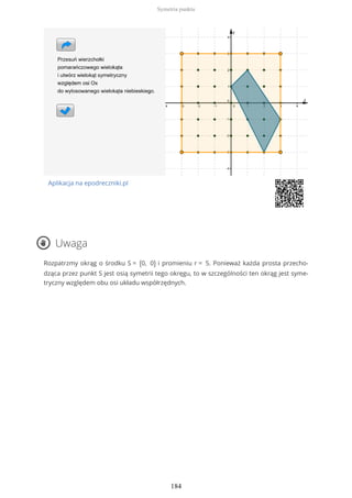 Aplikacja na epodreczniki.pl
Uwaga
Rozpatrzmy okrąg o środku S = (0, 0) i promieniu r = 5. Ponieważ każda prosta przecho-
dząca przez punkt S jest osią symetrii tego okręgu, to w szczególności ten okrąg jest syme-
tryczny względem obu osi układu współrzędnych.
Symetria punktu
184
 