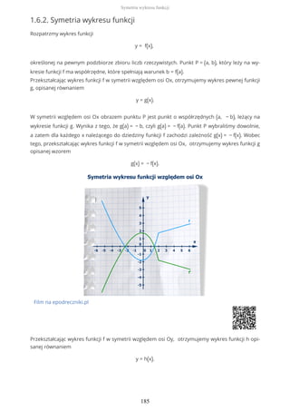 1.6.2. Symetria wykresu funkcji
Rozpatrzmy wykres funkcji
y = f(x),
określonej na pewnym podzbiorze zbioru liczb rzeczywistych. Punkt P = (a, b), który leży na wy-
kresie funkcji f ma współrzędne, które spełniają warunek b = f(a).
Przekształcając wykres funkcji f w symetrii względem osi Ox, otrzymujemy wykres pewnej funkcji
g, opisanej równaniem
y = g(x).
W symetrii względem osi Ox obrazem punktu P jest punkt o współrzędnych (a, − b), leżący na
wykresie funkcji g. Wynika z tego, że g(a) = − b, czyli g(a) = − f(a). Punkt P wybraliśmy dowolnie,
a zatem dla każdego x należącego do dziedziny funkcji f zachodzi zależność g(x) = − f(x). Wobec
tego, przekształcając wykres funkcji f w symetrii względem osi Ox, otrzymujemy wykres funkcji g
opisanej wzorem
g(x) = − f(x).
Film na epodreczniki.pl
Przekształcając wykres funkcji f w symetrii względem osi Oy, otrzymujemy wykres funkcji h opi-
sanej równaniem
y = h(x).
Symetria wykresu funkcji
185
 