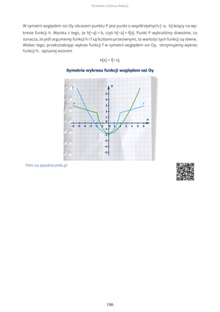 W symetrii względem osi Oy obrazem punktu P jest punkt o współrzędnych (−a, b) leżący na wy-
kresie funkcji h. Wynika z tego, że h(−a) = b, czyli h(−a) = f(a). Punkt P wybraliśmy dowolnie, co
oznacza, że jeśli argumenty funkcji h i f są liczbami przeciwnymi, to wartości tych funkcji są równe.
Wobec tego, przekształcając wykres funkcji f w symetrii względem osi Oy, otrzymujemy wykres
funkcji h, opisanej wzorem
h(x) = f(−x).
Film na epodreczniki.pl
Symetria wykresu funkcji
186
 