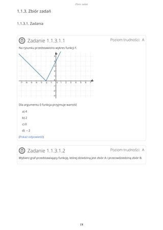 1.1.3. Zbiór zadań
1.1.3.1. Zadania
Poziom trudności: AZadanie 1.1.3.1.1
Na rysunku przedstawiono wykres funkcji f.
Dla argumentu 0 funkcja przyjmuje wartość
a) 4
b) 2
c) 0
d) – 2
(Pokaż odpowiedź)
Poziom trudności: AZadanie 1.1.3.1.2
Wybierz graf przedstawiający funkcję, której dziedziną jest zbiór A i przeciwdziedziną zbiór B.
Zbiór zadań
18
 