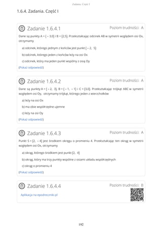 1.6.4. Zadania. Część I
Poziom trudności: AZadanie 1.6.4.1
Dane są punkty A = ( – 3,0) i B = (2,5). Przekształcając odcinek AB w symetrii względem osi Ox,
otrzymamy
a) odcinek, którego jednym z końców jest punkt ( – 2, 5)
b) odcinek, którego jeden z końców leży na osi Ox
c) odcinek, który ma jeden punkt wspólny z osią Oy
(Pokaż odpowiedź)
Poziom trudności: AZadanie 1.6.4.2
Dane są punkty A = ( – 2, 3), B = ( – 1, – 1) i C = (3,0). Przekształcając trójkąt ABC w symetrii
względem osi Oy, otrzymamy trójkąt, którego jeden z wierzchołków
a) leży na osi Ox
b) ma obie współrzędne ujemne
c) leży na osi Oy
(Pokaż odpowiedź)
Poziom trudności: AZadanie 1.6.4.3
Punkt S = (2, – 4) jest środkiem okręgu o promieniu 4. Przekształcając ten okrąg w symetrii
względem osi Ox, otrzymamy
a) okrąg, którego środkiem jest punkt (2, 4)
b) okrąg, który ma trzy punkty wspólne z osiami układu współrzędnych
c) okrąg o promieniu 4
(Pokaż odpowiedź)
Poziom trudności: BZadanie 1.6.4.4
Aplikacja na epodreczniki.pl
Zadania. Część I
192
 