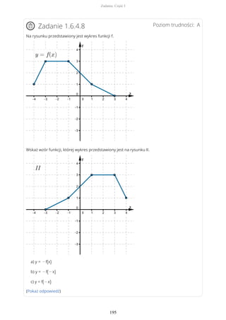 Poziom trudności: AZadanie 1.6.4.8
Na rysunku przedstawiony jest wykres funkcji f.
Wskaż wzór funkcji, której wykres przedstawiony jest na rysunku II.
a) y = − f(x)
b) y = − f( − x)
c) y = f( − x)
(Pokaż odpowiedź)
Zadania. Część I
195
 