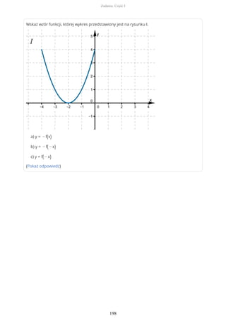 Wskaż wzór funkcji, której wykres przedstawiony jest na rysunku I.
a) y = − f(x)
b) y = − f( − x)
c) y = f( − x)
(Pokaż odpowiedź)
Zadania. Część I
198
 