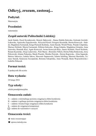 Odkryj, zrozum, zastosuj...
Podtytuł:
Matematyka
Przedmiot:
matematyka
Zespół autorski Politechniki Łódzkiej:
Jacek Stańdo, Paweł Kwiatkowski, Henryk Dąbrowski , Hanna Drabik-Zalewska, Gertruda Gwóźdź-
Łukawska, Agnieszka Zajączkowska , Krzysztof Kisiel, Grzegorz Kusztelak, Dorota Krawczyk - Stań-
do, Magdalena Furmaniak, Kinga Pietrasik-Kulińska, Aneta Stasiak, Witold Walas, Wanda Człapińska,
Mariusz Doliński, Maciej Furmaniak, Elżbieta Galewska , Kinga Gałązka, Magdalena Górajska, Anna
Jeżewska, Dominik Kłys, Agata Krawczyk, Iwona Krawczyk-Kłys, Janusz Kuliński, Paweł Kuliński,
Renata Kusztelak, Alicja Laskowska , Piotr Mazur , Bronisław Pabich, Dorota Palka-Rutkowska, Jerzy
Pełczewski, Jolanta Piekarska, Marek Pisarski, Monika Potyrała , Dorota Rogowska , Alina Saganiak,
Bartosz Sakowicz, Izabela Sakwa, Sławomir Sapanowski, Jolanta Schilling, Marzena Sławińska, To-
masz Stasiak, Katarzyna Szczepaniak, Bożenna Szkopińska, Anna Warężak, Beata Wojciechowska i
Izabella Żółtaszek
Format treści:
E-podręcznik dla ucznia
Data wydania:
24 lutego 2016
Typ szkoły:
szkoła ponadgimnazjalna
Oznaczenia zadań:
A - zadanie z minimalnego poziomu osiągnięcia efektu kształcenia
B - zadanie z ogólnego poziomu osiągnięcia efektu kształcenia
C - zadania z kreatywnego osiągnięcia efektu kształcenia
K - zadanie do osiągnięcia kompetencji
- zadanie do wykonania w zeszycie
Oznaczenia treści:
treści rozszerzające
oprawa metodyczna
 