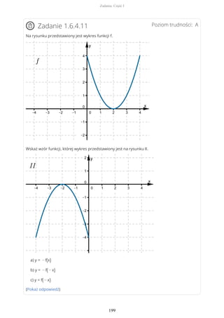 Poziom trudności: AZadanie 1.6.4.11
Na rysunku przedstawiony jest wykres funkcji f.
Wskaż wzór funkcji, której wykres przedstawiony jest na rysunku II.
a) y = − f(x)
b) y = − f( − x)
c) y = f( − x)
(Pokaż odpowiedź)
Zadania. Część I
199
 