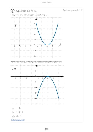 Poziom trudności: AZadanie 1.6.4.12
Na rysunku przedstawiony jest wykres funkcji f.
Wskaż wzór funkcji, której wykres przedstawiony jest na rysunku III.
a) y = − f(x)
b) y = − f( − x)
c) y = f( − x)
(Pokaż odpowiedź)
Zadania. Część I
200
 