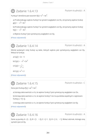 Poziom trudności: AZadanie 1.6.4.13
Funkcja f określona jest wzorem f(x) = x
4
− 4x
3
.
a) Przekształcając wykres funkcji f w symetrii względem osi Ox, otrzymamy wykres funkcji
g(x) = − x
4
+ 4x
3
.
b) Przekształcając wykres funkcji f w symetrii względem osi Oy, otrzymamy wykres funkcji
h(x) = − x
4
− 4x
3
.
c) Wykres funkcji f jest symetryczny względem osi Oy.
(Pokaż odpowiedź)
Poziom trudności: AZadanie 1.6.4.14
Wśród podanych niżej funkcji są takie, których wykres jest symetryczny względem osi Oy.
Wskaż te funkcje.
a) f4(x) = 2x − 5
b) f3(x) = − x
5
+ 2x
3
c) f2(x) =
1
x
4
+ 2
d) f1(x) = x
2
+ 2
(Pokaż odpowiedź)
Poziom trudności: CZadanie 1.6.4.15
Dana jest funkcja f(x) = ax
3
+ bx
2
.
a) Istnieją takie wartości a i b, że wykres funkcji f jest symetryczny względem osi Ox.
b) Istnieją takie wartości a i b, że wykres funkcji f nie ma punktów wspólnych z wykresem
funkcji y = f(−x).
c) Istnieją takie wartości a i b, że wykres funkcji f jest symetryczny względem osi Oy.
(Pokaż odpowiedź)
Poziom trudności: AZadanie 1.6.4.16
Dane są punkty A = (1, 2), B = (1, − 2), C = (−1, 2), D = (−2, − 1). Wskaż odcinek, którego osią
symetrii jest oś Oy.
Zadania. Część I
201
 