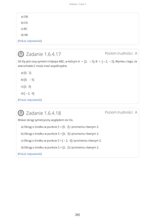 a) DB
b) CA
c) BC
d) AB
(Pokaż odpowiedź)
Poziom trudności: AZadanie 1.6.4.17
Oś Oy jest osią symetrii trójkąta ABC, w którym A = (2, – 5), B = ( – 2, – 5). Wynika z tego, że
wierzchołek C może mieć współrzędne
a) (0, 2)
b) (0, − 5)
c) (2, 0)
d) ( – 2, 0)
(Pokaż odpowiedź)
Poziom trudności: AZadanie 1.6.4.18
Wskaż okrąg symetryczny względem osi Ox.
a) Okrąg o środku w punkcie S = (0, 3) i promieniu równym 3.
b) Okrąg o środku w punkcie S = (0, 3) i promieniu równym 2.
c) Okrąg o środku w punkcie S = ( – 2, 0) i promieniu równym 2.
d) Okrąg o środku w punkcie S = (2, 2) i promieniu równym 2.
(Pokaż odpowiedź)
Zadania. Część I
202
 
