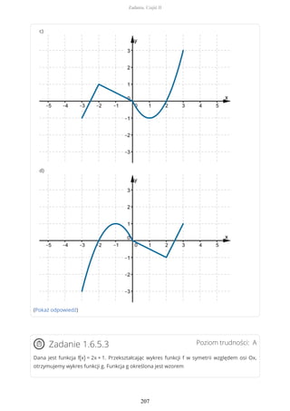 c)
d)
(Pokaż odpowiedź)
Poziom trudności: AZadanie 1.6.5.3
Dana jest funkcja f(x) = 2x + 1. Przekształcając wykres funkcji f w symetrii względem osi Ox,
otrzymujemy wykres funkcji g. Funkcja g określona jest wzorem
Zadania. Część II
207
 