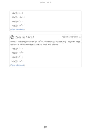 a) g(x) = 2x + 1
b) g(x) = − 2x − 1
c) g(x) = x
2
− 1
d) g(x) = − x
2
− 1
(Pokaż odpowiedź)
Poziom trudności: AZadanie 1.6.5.4
Funkcja f określona jest wzorem f(x) = x
2
− 1. Przekształcając wykres funkcji f w symetrii wzglę-
dem osi Oy, otrzymujemy wykres funkcji g. Wskaż wzór funkcji g.
a) g(x) = x
2
+ 1
b) g(x) = − x
2
+ 1
c) g(x) = x
2
− 1
d) g(x) = − x
2
− 1
(Pokaż odpowiedź)
Zadania. Część II
208
 
