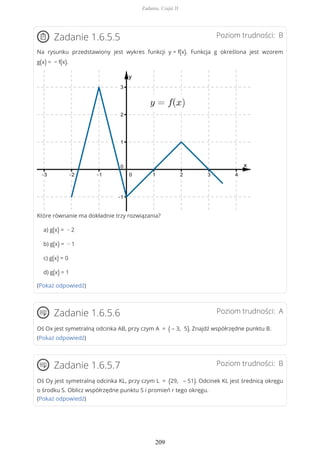 Poziom trudności: BZadanie 1.6.5.5
Na rysunku przedstawiony jest wykres funkcji y = f(x). Funkcja g określona jest wzorem
g(x) = − f(x).
Które równanie ma dokładnie trzy rozwiązania?
a) g(x) = − 2
b) g(x) = − 1
c) g(x) = 0
d) g(x) = 1
(Pokaż odpowiedź)
Poziom trudności: AZadanie 1.6.5.6
Oś Ox jest symetralną odcinka AB, przy czym A = ( – 3, 5). Znajdź współrzędne punktu B.
(Pokaż odpowiedź)
Poziom trudności: BZadanie 1.6.5.7
Oś Oy jest symetralną odcinka KL, przy czym L = (29, – 51). Odcinek KL jest średnicą okręgu
o środku S. Oblicz współrzędne punktu S i promień r tego okręgu.
(Pokaż odpowiedź)
Zadania. Część II
209
 