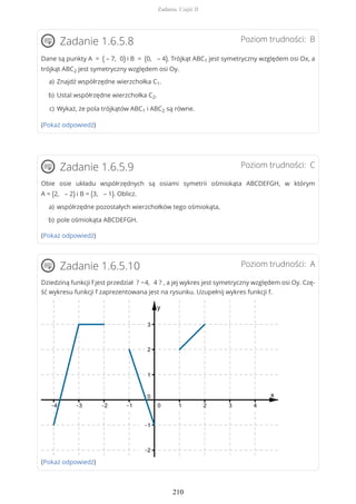 Poziom trudności: BZadanie 1.6.5.8
Dane są punkty A = ( – 7, 0) i B = (0, – 4). Trójkąt ABC1 jest symetryczny względem osi Ox, a
trójkąt ABC2 jest symetryczny względem osi Oy.
(Pokaż odpowiedź)
Poziom trudności: CZadanie 1.6.5.9
Obie osie układu współrzędnych są osiami symetrii ośmiokąta ABCDEFGH, w którym
A = (2, – 2) i B = (3, – 1). Oblicz.
(Pokaż odpowiedź)
Poziom trudności: AZadanie 1.6.5.10
Dziedziną funkcji f jest przedział ? −4, 4 ? , a jej wykres jest symetryczny względem osi Oy. Czę-
ść wykresu funkcji f zaprezentowana jest na rysunku. Uzupełnij wykres funkcji f.
(Pokaż odpowiedź)
Znajdź współrzędne wierzchołka C1.a)
Ustal współrzędne wierzchołka C2.b)
Wykaż, że pola trójkątów ABC1 i ABC2 są równe.c)
współrzędne pozostałych wierzchołków tego ośmiokąta,a)
pole ośmiokąta ABCDEFGH.b)
Zadania. Część II
210
 