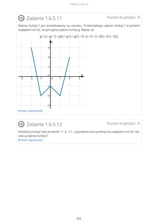 Poziom trudności: AZadanie 1.6.5.11
Wykres funkcji f jest przedstawiony na rysunku. Przekształcając wykres funkcji f w symetrii
względem osi Ox, otrzymujemy wykres funkcji g. Wykaż, że
g(−2) + g(−1) + g(0) + g(1) + g(2) = f(−2) + f(−1) + f(0) + f(1) + f(2).
(Pokaż odpowiedź)
Poziom trudności: AZadanie 1.6.5.12
Dziedziną funkcji f jest przedział ? −2, 2 ? , a jej wykres jest symetryczny względem osi Ox. Na-
szkicuj wykres funkcji f.
(Pokaż odpowiedź)
Zadania. Część II
211
 