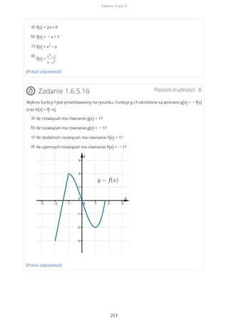 (Pokaż odpowiedź)
Poziom trudności: BZadanie 1.6.5.16
Wykres funkcji f jest przedstawiony na rysunku. Funkcje g i h określone są wzorami g(x) = − f(x)
oraz h(x) = f(−x).
(Pokaż odpowiedź)
f(x) = 2x + 9a)
f(x) = − x + 7b)
f(x) = x
2
− xc)
f(x) =
x
3
− 2
5 − x
2
d)
Ile rozwiązań ma równanie g(x) = 1?a)
Ile rozwiązań ma równanie g(x) = − 1?b)
Ile dodatnich rozwiązań ma równanie h(x) = 1?c)
Ile ujemnych rozwiązań ma równanie h(x) = − 1?d)
Zadania. Część II
213
 