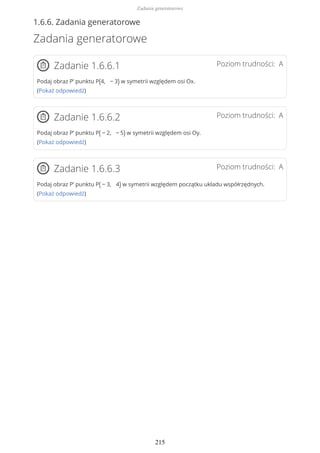 1.6.6. Zadania generatorowe
Zadania generatorowe
Poziom trudności: AZadanie 1.6.6.1
Podaj obraz P’ punktu P(4, − 3) w symetrii względem osi Ox.
(Pokaż odpowiedź)
Poziom trudności: AZadanie 1.6.6.2
Podaj obraz P’ punktu P( − 2, − 5) w symetrii względem osi Oy.
(Pokaż odpowiedź)
Poziom trudności: AZadanie 1.6.6.3
Podaj obraz P’ punktu P( − 3, 4) w symetrii względem początku układu współrzędnych.
(Pokaż odpowiedź)
Zadania generatorowe
215
 