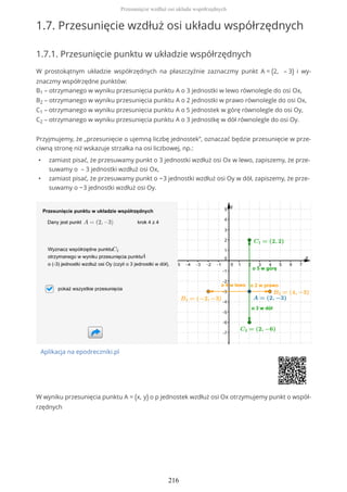 1.7. Przesunięcie wzdłuż osi układu współrzędnych
1.7.1. Przesunięcie punktu w układzie współrzędnych
W prostokątnym układzie współrzędnych na płaszczyźnie zaznaczmy punkt A = (2, – 3) i wy-
znaczmy współrzędne punktów:
B1 – otrzymanego w wyniku przesunięcia punktu A o 3 jednostki w lewo równolegle do osi Ox,
B2 – otrzymanego w wyniku przesunięcia punktu A o 2 jednostki w prawo równolegle do osi Ox,
C1 – otrzymanego w wyniku przesunięcia punktu A o 5 jednostek w górę równolegle do osi Oy,
C2 – otrzymanego w wyniku przesunięcia punktu A o 3 jednostkę w dół równolegle do osi Oy.
Przyjmujemy, że „przesunięcie o ujemną liczbę jednostek”, oznaczać będzie przesunięcie w prze-
ciwną stronę niż wskazuje strzałka na osi liczbowej, np.:
• zamiast pisać, że przesuwamy punkt o 3 jednostki wzdłuż osi Ox w lewo, zapiszemy, że prze-
suwamy o – 3 jednostki wzdłuż osi Ox,
• zamiast pisać, że przesuwamy punkt o −3 jednostki wzdłuż osi Oy w dół, zapiszemy, że prze-
suwamy o −3 jednostki wzdłuż osi Oy.
Aplikacja na epodreczniki.pl
W wyniku przesunięcia punktu A = (x, y) o p jednostek wzdłuż osi Ox otrzymujemy punkt o współ-
rzędnych
Przesunięcie wzdłuż osi układu współrzędnych
216
 